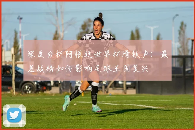 深度分析阿根廷世界杯滑铁卢:最差战绩如何影响足球王国复兴