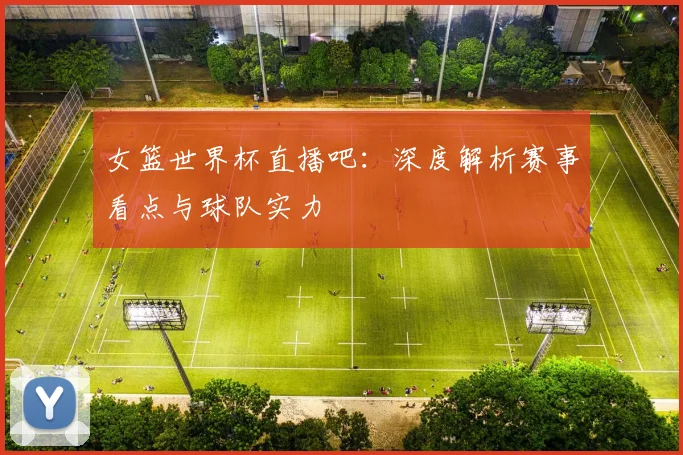 女篮世界杯直播吧：深度解析赛事看点与球队实力