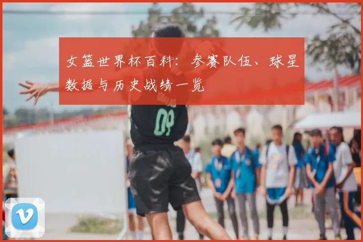 女篮世界杯百科：参赛队伍、球星数据与历史战绩一览