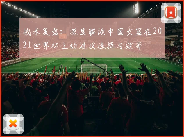 战术复盘:深度解读中国女篮在2021世界杯上的进攻选择与效率