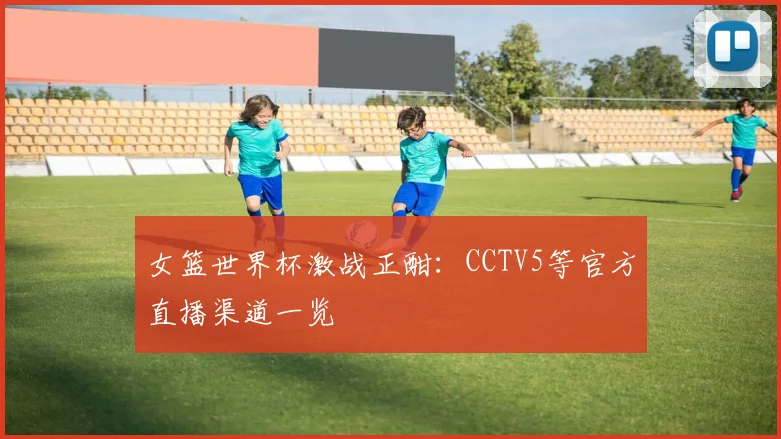 女篮世界杯激战正酣：CCTV5等官方直播渠道一览
