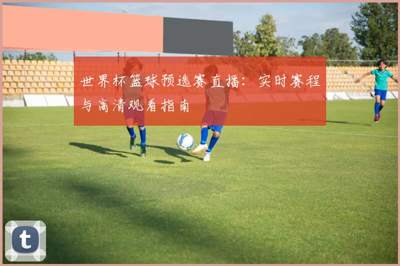 世界杯篮球预选赛直播:实时赛程与高清观看指南