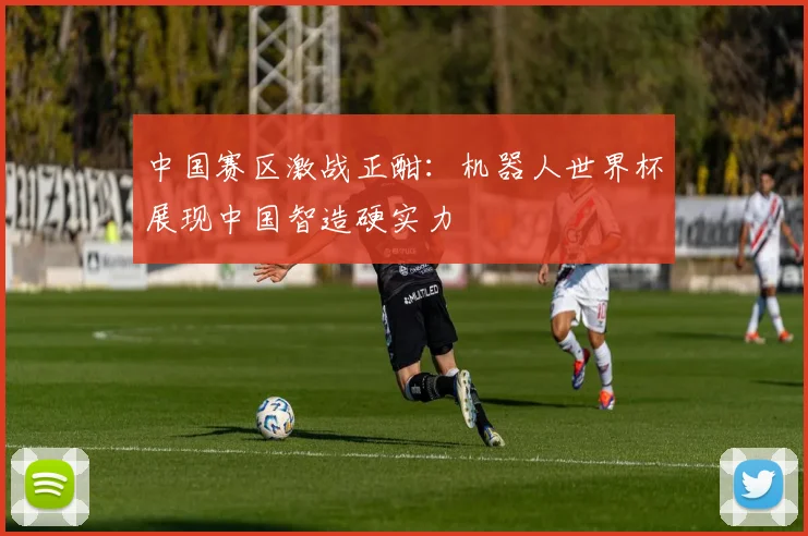 中国赛区激战正酣：机器人世界杯展现中国智造硬实力