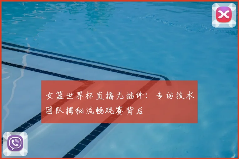 女篮世界杯直播无插件：专访技术团队揭秘流畅观赛背后