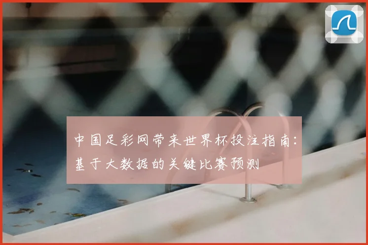 中国足彩网带来世界杯投注指南：基于大数据的关键比赛预测