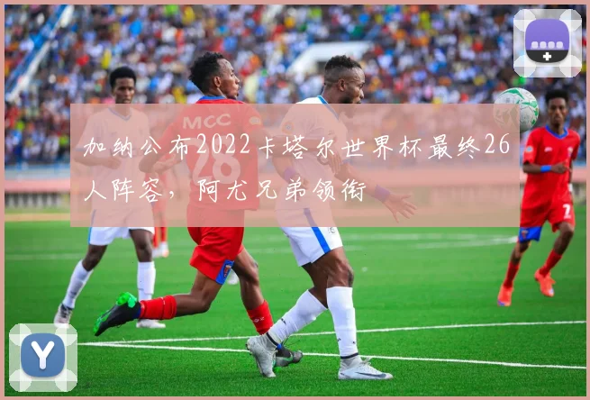 加纳公布2022卡塔尔世界杯最终26人阵容,阿尤兄弟领衔
