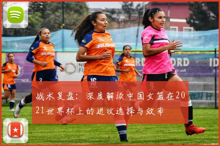 战术复盘：深度解读中国女篮在2021世界杯上的进攻选择与效率