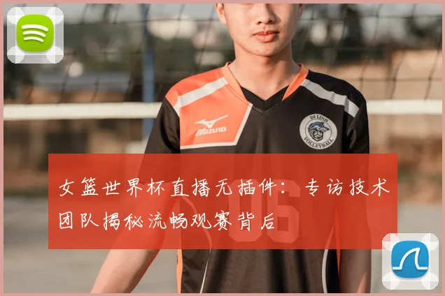 女篮世界杯直播无插件：专访技术团队揭秘流畅观赛背后