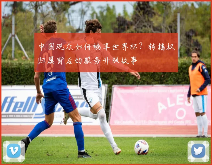 中国观众如何畅享世界杯？转播权归属背后的服务升级故事