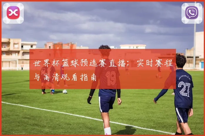 世界杯篮球预选赛直播:实时赛程与高清观看指南