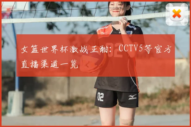 女篮世界杯激战正酣：CCTV5等官方直播渠道一览