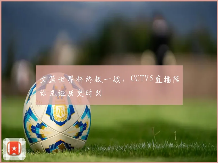 女篮世界杯终极一战，CCTV5直播陪你见证历史时刻