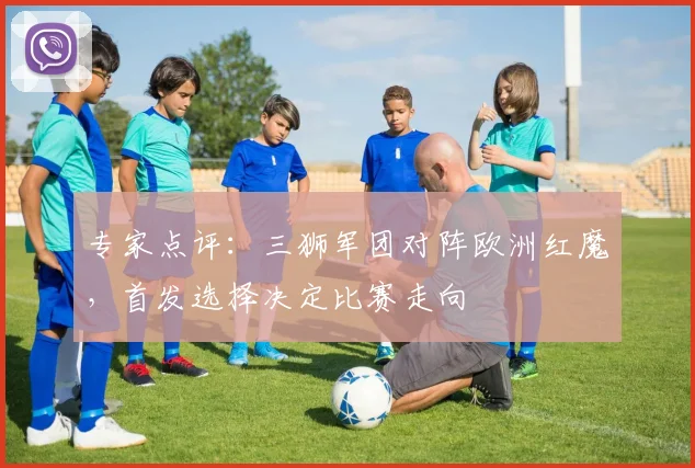 专家点评:三狮军团对阵欧洲红魔,首发选择决定比赛走向